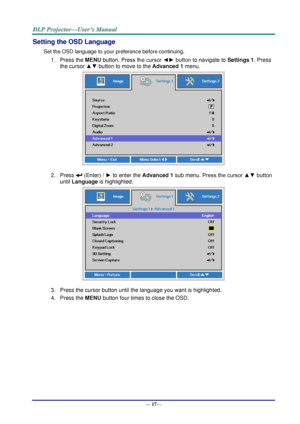 Page 25— 17— 
Setting the OSD Language 
Set the OSD language to your preference before continuing. 
1. Press the MENU button. Press the cursor ◄► button to navigate to Settings 1. Press 
the cursor ▲▼ button to move to the Advanced 1 menu. 
 
2. Press  (Enter) / ► to enter the Advanced 1 sub menu. Press the cursor ▲▼ button 
until Language is highlighted.  
 
3. Press the cursor button until the language you want is highlighted.  
4. Press the MENU button four times to close the OSD.   
   