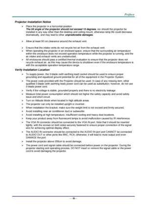 Page 4— iii— 
Projector Installation Notice 
 Place the projector in a horizontal position 
The tilt angle of the projector should not exceed 15 degrees, nor should the projector be 
installed in any way other than the desktop and ceiling mount, otherwise lamp life could decrease 
dramatically, and may lead to other unpredictable damages. 
 
 Allow at least 50 cm clearance around the exhaust vent. 
 
 Ensure that the intake vents do not recycle hot air from the exhaust vent. 
 When operating the projector...
