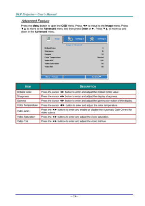 Page 31— 23— 
Advanced Feature 
Press the Menu button to open the OSD menu. Press ◄► to move to the Image menu. Press 
▼▲ to move to the Advanced menu and then press Enter or ►. Press ▼▲ to move up and 
down in the Advanced menu. 
 
ITEM DESCRIPTION 
Brilliant Color Press the cursor ◄► button to enter and adjust the Brilliant Color valueK 
Sharpness Press the cursor ◄► button to enter and adjust the display sharpness. 
Gamm~ Press the cursor ◄► button to enter and adjust the gamma correction of the displayK...