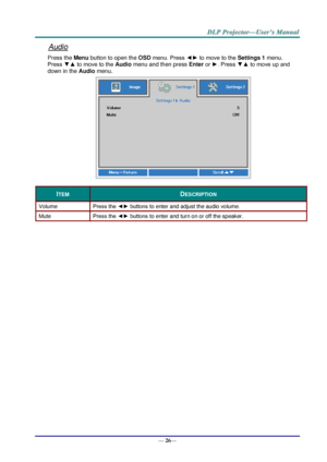 Page 34— 26— 
Audio 
Press the Menu button to open the OSD menu. Press ◄► to move to the Settings 1 menu. 
Press ▼▲ to move to the Audio menu and then press Enter or ►. Press ▼▲ to move up and 
down in the Audio menu. 
 
ITEM DESCRIPTION 
Volume Press the ◄► buttons to enter and adjust the audio volume.  
Mute Press the ◄► buttons to enter and turn on or off the speaker. 
  