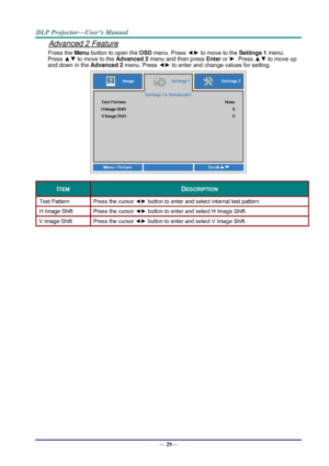 Page 37— 29— 
Advanced 2 Feature 
Press the Menu button to open the OSD menu. Press ◄► to move to the Settings 1 menu. 
Press ▲▼ to move to the Advanced 2 menu and then press Enter or ►. Press ▲▼ to move up 
and down in the Advanced 2 menu. Press ◄► to enter and change values for setting. 
 
ITEM DESCRIPTION 
Test Pattern Press the cursor ◄► button to enter and select internal test patternK 
H Image Shift Press the cursor ◄► button to enter and select H Image ShiftK 
V Image Shift Press the cursor ◄► button to...