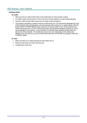 Page 5— iv— 
Cooling notes 
Air outlet 
 Make sure the air outlet is 50cm clear of any obstruction to ensure proper cooling. 
 Air outlet location should not be in front of the lens of other projector to avoid causing illusions. 
 Keep the outlet at least 100cm away from the inlets of other projectors 
 The projector generates a massive amount of heat during use. The internal fan dissipates the heat 
of the projector when shutting down, and such process may continue for a certain period. After the 
project...