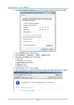 Page 45— 37— 
6. Click Use the following IP address and fill in the IP address and Subnet mask, then click OK. 
 
7. Press the Menu button on the projector. 
8. Select Settings 2 → Advanced 1 → RS232 → Network Option 
9. After getting into Network, input the following: 
 DHCP: Off 
 IP Address: 10. 10. 10. 10 
 Subnet Mask: 255.255.255.0 
 Gateway: 0.0.0.0 
 DNS Server: 0.0.0.0 
10. Press  (Enter) / ► to confirm settings. 
11. Open a web browser (for example, Microsoft Internet Explorer with Adobe Flash...