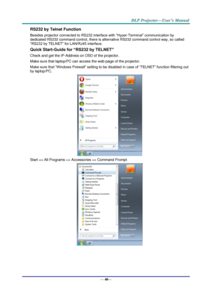 Page 48— 40— 
RS232 by Telnet Function 
Besides projector connected to RS232 interface with “Hyper-Terminal” communication by 
dedicated RS232 command control, there is alternative RS232 command control way, so called 
“RS232 by TELNET” for LAN/RJ45 interface. 
Quick Start-Guide for “RS232 by TELNET” 
Check and get the IP-Address on OSD of the projector. 
Make sure that laptop/PC can access the web-page of the projector. 
Make sure that “Windows Firewall” setting to be disabled in case of “TELNET” function...