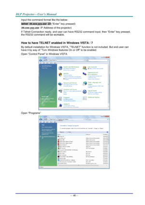 Page 49— 41— 
Input the command format like the below: 
telnet  ttt.xxx.yyy.zzz  23 (“Enter” key pressed) 
(ttt.xxx.yyy.zzz: IP-Address of the projector) 
If Telnet-Connection ready, and user can have RS232 command input, then “Enter” key pressed, 
the RS232 command will be workable. 
 
How to have TELNET enabled in Windows VISTA / 7 
By default installation for Windows VISTA, “TELNET” function is not included. But end-user can 
have it by way of “Turn Windows features On or Off” to be enabled. 
Open “Control...