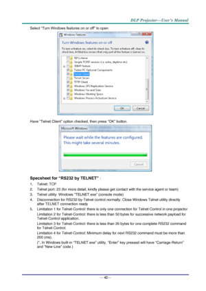 Page 50— 42— 
Select “Turn Windows features on or off” to open 
 
Have “Telnet Client” option checked, then press “OK” button. 
 
Specsheet for “RS232 by TELNET” : 
1. Telnet: TCP 
2. Telnet port: 23 (for more detail, kindly please get contact with the service agent or team) 
3. Telnet utility: Windows “TELNET.exe” (console mode) 
4. Disconnection for RS232-by-Telnet control normally: Close Windows Telnet utility directly 
after TELNET connection ready 
5. Limitation 1 for Telnet-Control: there is only one...