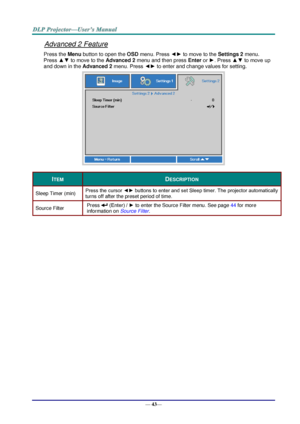 Page 51— 43— 
Advanced 2 Feature 
Press the Menu button to open the OSD menu. Press ◄► to move to the Settings 2 menu. 
Press ▲▼ to move to the Advanced 2 menu and then press Enter or ►. Press ▲▼ to move up 
and down in the Advanced 2 menu. Press ◄► to enter and change values for setting. 
 
ITEM DESCRIPTION 
Sleep Timer (min) Press the cursor ◄► buttons to enter and set Sleep timer. The projector automatically 
turns off after the preset period of time. 
Source Filter Press  (Enter) / ► to enter the Source...