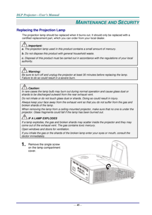 Page 53— 45— 
MAINTENANCE AND SECURITY 
Replacing the Projection Lamp 
The projection lamp should be replaced when it burns out. It should only be replaced with a 
certified replacement part, which you can order from your local dealer.  
 Important: 
a. The projection lamp used in this product contains a small amount of mercury. 
b. Do not dispose this product with general household waste. 
c. Disposal of this product must be carried out in accordance with the regulations of your local  
authority. 
 Warning:...