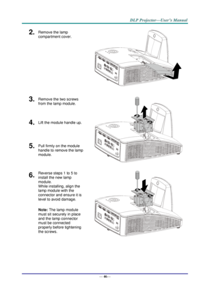 Page 54— 46— 
2.  Remove the lamp 
compartment cover. 
 
3.  Remove the two screws 
from the lamp module. 
 
4.  Lift the module handle up. 
5.  Pull firmly on the module  
handle to remove the lamp 
module. 
6.  Reverse steps 1 to 5 to 
install the new lamp 
module.  
While installing, align the 
lamp module with the  
connector and ensure it is 
level to avoid damage. 
Note: The lamp module 
must sit securely in place 
and the lamp connector 
must be connected 
properly before tightening 
the screws. 
 
     