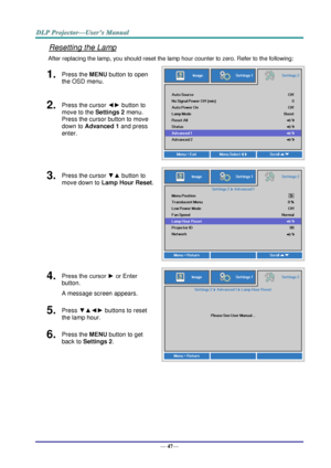 Page 55— 47— 
Resetting the Lamp 
After replacing the lamp, you should reset the lamp hour counter to zero. Refer to the following: 
1.  Press the MENU button to open 
the OSD menu. 
 
2.  Press the cursor ◄► button to 
move to the Settings 2 menu. 
Press the cursor button to move 
down to Advanced 1 and press 
enter. 
3.  Press the cursor ▼▲ button to 
move down to Lamp Hour Reset. 
 
4.  Press the cursor ► or Enter 
button.  
A message screen appears. 
 
5.  Press ▼▲◄► buttons to reset 
the lamp hour. 
6....