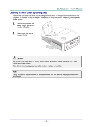 Page 56— 48— 
Cleaning the filter (filter: optional parts) 
The air filter prevents dust from accumulating on the surface of the optical elements inside the 
projector. If the filter is dirty or clogged, your projector may overheat or degrading the projected 
image quality. 
1.  Turn off the projector, and 
unplug the AC power cord 
from the AC outlet. 
 
2.  Cleaning the filter with a 
vacuum cleaner. 
 
 Caution: 
Recommend avoiding dusty or smoky environments when you operate the projector, it may 
cause...