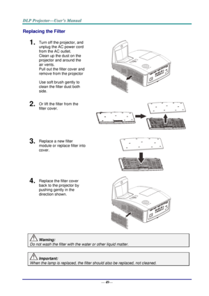 Page 57— 49— 
Replacing the Filter 
1.  Turn off the projector, and 
unplug the AC power cord 
from the AC outlet.  
Clean up the dust on the 
projector and around the 
air vents.  
Pull out the filter cover and 
remove from the projector 
Use soft brush gently to 
clean the filter dust both 
side.  
2.  Or lift the filter from the 
filter cover. 
 
3....