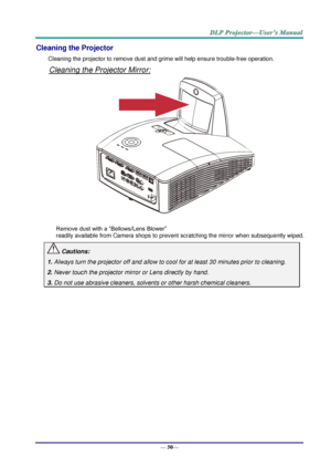 Page 58— 50— 
Cleaning the Projector 
Cleaning the projector to remove dust and grime will help ensure trouble-free operation.  
Cleaning the Projector Mirror: 
 
 
Remove dust with a “Bellows/Lens Blower”  
readily available from Camera shops to prevent scratching the mirror when subsequently wiped. 
 Cautions: 
1. Always turn the projector off and allow to cool for at least 30 minutes prior to cleaning. 
2. Never touch the projector mirror or Lens directly by hand. 
3. Do not use abrasive cleaners, solvents...