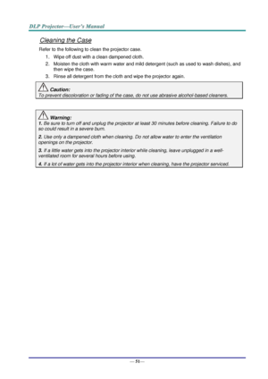 Page 59— 51— 
Cleaning the Case 
Refer to the following to clean the projector case. 
1. Wipe off dust with a clean dampened cloth. 
2. Moisten the cloth with warm water and mild detergent (such as used to wash dishes), and 
then wipe the case. 
3. Rinse all detergent from the cloth and wipe the projector again. 
 Caution: 
To prevent discoloration or fading of the case, do not use abrasive alcohol-based cleaners. 
 
 Warning: 
1. Be sure to turn off and unplug the projector at least 30 minutes before cleaning....