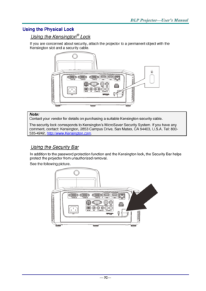 Page 60— 52— 
Using the Physical Lock 
Using the Kensington® Lock 
If you are concerned about security, attach the projector to a permanent object with the 
Kensington slot and a security cable.  
 
Note: 
Contact your vendor for details on purchasing a suitable Kensington security cable.  
The security lock corresponds to Kensington’s MicroSaver Security System. If you have any 
comment, contact: Kensington, 2853 Campus Drive, San Mateo, CA 94403, U.S.A. Tel: 800-
535-4242, http://www.Kensington.com. 
 
Using...