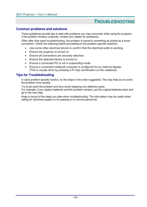 Page 61— 53— 
TROUBLESHOOTING 
Common problems and solutions 
These guidelines provide tips to deal with problems you may encounter while using the projector. 
If the problem remains unsolved, contact your dealer for assistance. 
Often after time spent troubleshooting, the problem is traced to something as simple as a loose 
connection. Check the following before proceeding to the problem-specific solutions. 
 Use some other electrical device to confirm that the electrical outlet is working. 
 Ensure the...