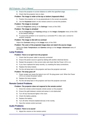 Page 63— 55— 
3. Ensure the projector-to-screen distance is within the specified range. 
4. Check that the projector lens is clean. 
Problem: The image is wider at the top or bottom (trapezoid effect)  
1. Position the projector so it is as perpendicular to the screen as possible.  
2. Use the Keystone button on the remote control to correct the problem. 
Problem: The image is reversed  
Check the Projection setting on the Settings 1 menu of the OSD. 
Problem: The image is streaked  
1. Set the Frequency and...