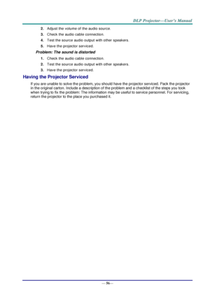 Page 64— 56— 
2. Adjust the volume of the audio source. 
3. Check the audio cable connection. 
4. Test the source audio output with other speakers. 
5. Have the projector serviced. 
Problem: The sound is distorted  
1. Check the audio cable connection. 
2. Test the source audio output with other speakers. 
3. Have the projector serviced. 
Having the Projector Serviced 
If you are unable to solve the problem, you should have the projector serviced. Pack the projector 
in the original carton. Include a...