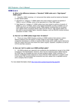 Page 65— 57— 
HDMI Q & A 
Q. What is the difference between a “Standard” HDMI cable and a “High-Speed” 
HDMI cable? 
1. Recently, HDMI Licensing, LLC announced that cables would be tested as Standard 
or High-Speed cables.  
2. ˙Standard (or “category 1”) HDMI cables have been tested to perform at speeds of 
75Mhz or up to 2.25Gbps, which is the equivalent of a 720p/1080i signal.  
3. ˙High Speed (or “category 2”) HDMI cables have been tested to perform at speeds of 
340Mhz or up to 10.2Gbps, which is the...