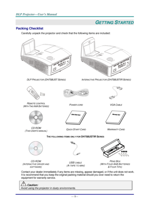 Page 9— 1— 
GETTING STARTED 
Packing Checklist 
Carefully unpack the projector and check that the following items are included:  
  
DLP PROJECTOR (DH758UST SERIES) INTERACTIVE PROJECTOR (DH758USTIR SERIES) 
 
   
REMOTE CONTROL  
(WITH TWO AAA BATTERIES) POWER CORD VGA CABLE 
 
   
CD-ROM  
(THIS USER’S MANUAL) QUICK START CARD WARRANTY CARD 
THE FOLLOWING ITEMS ONLY FOR DH758USTIR SERIES 
   
CD-ROM 
(INTERACTIVE DRIVER AND 
SOFTWARE) 
USB CABLE 
 (A-TAPE TO MINI) 
PENS BOX 
(WITH FOUR AAA BATTERIES  
& FOUR...