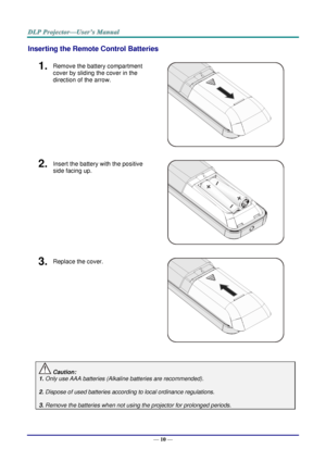 Page 19— 10 — 
Inserting the Remote Control Batteries 
1.  Remove the battery compartment 
cover by sliding the cover in the 
direction of the arrow. 
 
2.  Insert the battery with the positive 
side facing up. 
 
3.  Replace the cover. 
 
 
 Caution: 
1. Only use AAA batteries (Alkaline batteries are recommended). 
 
2. Dispose of used batteries according to local ordinance regulations.  
 
3. Remove the batteries when not using the projector for prolonged periods.      