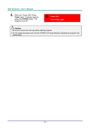 Page 21— 12 — 
5.  When the “Power Off? /Press 
Power again” message appears, 
press the POWER button. The 
projector turns off.  
 Caution: 
1. Be sure to remove the lens cap before starting projector.  
2. Do not unplug the power cord until the POWER LED stops flashing–indicating the projector has 
cooled down. 
 
   