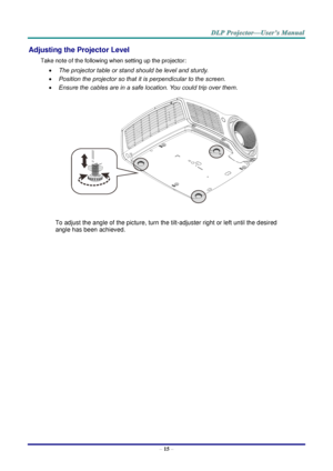 Page 24– 15 – 
Adjusting the Projector Level 
Take note of the following when setting up the projector: 
 The projector table or stand should be level and sturdy. 
 Position the projector so that it is perpendicular to the screen. 
 Ensure the cables are in a safe location. You could trip over them.  
 
To adjust the angle of the picture, turn the tilt-adjuster right or left until the desired 
angle has been achieved. 
 
 
 
    