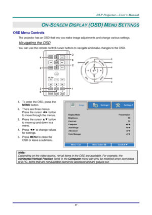 Page 26– 17 – 
ON-SCREEN DISPLAY (OSD) MENU SETTINGS 
OSD Menu Controls 
The projector has an OSD that lets you make image adjustments and change various settings.  
Navigating the OSD 
You can use the remote control cursor buttons to navigate and make changes to the OSD.  
 
1. To enter the OSD, press the 
MENU button.  
2. There are three menus. 
Press the cursor ◄► button 
to move through the menus.  
3. Press the cursor ▲▼ button 
to move up and down in a 
menu.  
4. Press ◄► to change values 
for settings....