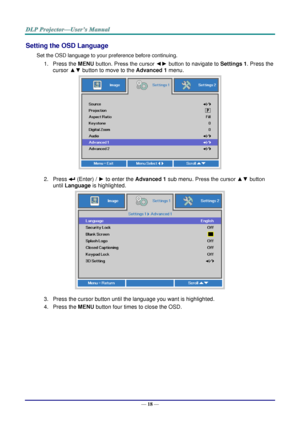 Page 27— 18 — 
Setting the OSD Language 
Set the OSD language to your preference before continuing. 
1. Press the MENU button. Press the cursor ◄► button to navigate to Settings 1. Press the 
cursor ▲▼ button to move to the Advanced 1 menu. 
 
2. Press  (Enter) / ► to enter the Advanced 1 sub menu. Press the cursor ▲▼ button 
until Language is highlighted.  
 
3. Press the cursor button until the language you want is highlighted.  
4. Press the MENU button four times to close the OSD.   
   