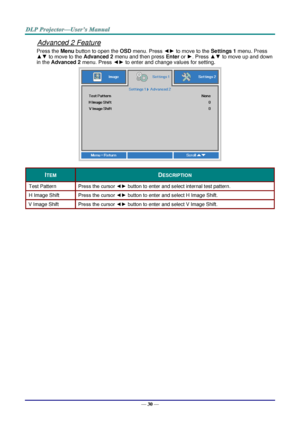 Page 39— 30 — 
Advanced 2 Feature 
Press the Menu button to open the OSD menu. Press ◄► to move to the Settings 1 menu. Press 
▲▼ to move to the Advanced 2 menu and then press Enter or ►. Press ▲▼ to move up and down 
in the Advanced 2 menu. Press ◄► to enter and change values for setting. 
 
ITEM DESCRIPTION 
Test Pattern Press the cursor ◄► button to enter and select internal test patternK 
H Image Shift Press the cursor ◄► button to enter and select H Image ShiftK 
V Image Shift Press the cursor ◄► button to...