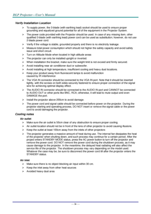 Page 5— iv — 
Verify Installation Location 
 To supply power, the 3-blade (with earthing lead) socket should be used to ensure proper 
grounding and equalized ground potential for all of the equipment in the Projector System. 
 The power code provided with the Projector should be used. In case of any missing item, other 
qualified 3-blade (with earthing lead) power cord can be used as substitution; however, do not use 
2-blade power cord. 
 Verify if the voltage is stable, grounded properly and there is no...
