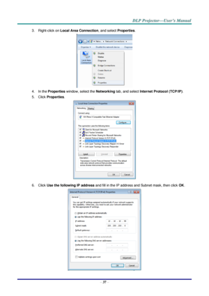 Page 46– 37 – 
3. Right-click on Local Area Connection, and select Properties. 
 
4. In the Properties window, select the Networking tab, and select Internet Protocol (TCP/IP). 
5. Click Properties. 
 
6. Click Use the following IP address and fill in the IP address and Subnet mask, then click OK. 
  