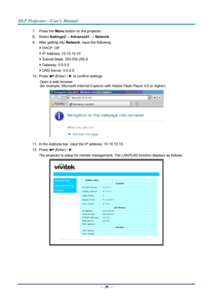 Page 47— 38 — 
7. Press the Menu button on the projector. 
8. Select Settings2→ Advanced1 → Network 
9. After getting into Network, input the following: 
 DHCP: Off 
 IP Address: 10.10.10.10 
 Subnet Mask: 255.255.255.0 
 Gateway: 0.0.0.0 
 DNS Server: 0.0.0.0 
10. Press  (Enter) / ► to confirm settings. 
Open a web browser  
(for example, Microsoft Internet Explorer with Adobe Flash Player 9.0 or higher). 
 
11. In the Address bar, input the IP address: 10.10.10.10. 
12. Press  (Enter) / ►. 
The projector...