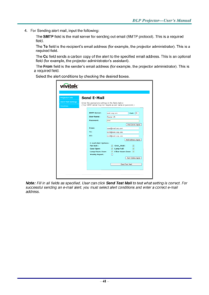 Page 50– 41 – 
4. For Sending alert mail, input the following: 
SMTP field is the mail server for sending out email (SMTP protocol). This is a required 
field. 
To field is the recipient’s email address (for example, the projector administrator). This is a 
required field.  
Cc field sends a carbon copy of the alert to the specified email address. This is an optional 
field (for example, the projector administrator’s assistant).  
From field is the sender’s email address (for example, the projector...