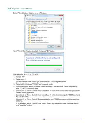 Page 53— 44 — 
Select “Turn Windows features on or off” to open 
 
Have “Telnet Client” option checked, then press “OK” button. 
 
Specsheet for “RS232 by TELNET” : 
1. Telnet: TCP 
2. Telnet port: 23  
(for more detail, kindly please get contact with the service agent or team) 
3. Telnet utility: Windows “TELNET.exe” (console mode) 
4. Disconnection for RS232-by-Telnet control normally: Close Windows Telnet utility directly 
after TELNET connection ready 
5. Limitation 1 for Telnet-Control: there is less than...