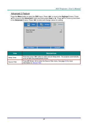 Page 54– 45 – 
Advanced 2 Feature 
Press the Menu button to open the OSD menu. Press ◄► to move to the Settings 2 menu. Press 
▲▼ to move to the Advanced 2 menu and then press Enter or ►. Press ▲▼ to move up and down 
in the Advanced 2 menu. Press ◄► to enter and change values for setting. 
 
ITEM DESCRIPTION 
Sleep Timer Press the cursor ◄► button to enter and set Sleep timer. The projector automatically 
turns off after the preset period of time. 
Source Filter Press  (Enter) / ► to enter the Source Filter...