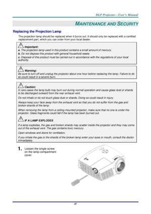 Page 56– 47 – 
MAINTENANCE AND SECURITY 
Replacing the Projection Lamp 
The projection lamp should be replaced when it burns out. It should only be replaced with a certified 
replacement part, which you can order from your local dealer.  
 Important: 
a. The projection lamp used in this product contains a small amount of mercury. 
b. Do not dispose this product with general household waste. 
c. Disposal of this product must be carried out in accordance with the regulations of your local  
authority. 
 Warning:...