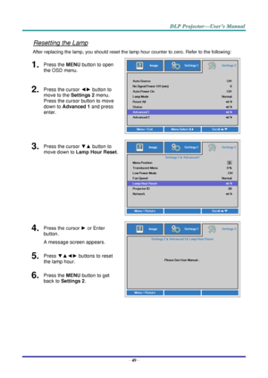 Page 58– 49 – 
Resetting the Lamp 
After replacing the lamp, you should reset the lamp hour counter to zero. Refer to the following: 
1.  Press the MENU button to open 
the OSD menu. 
 
2.  Press the cursor ◄► button to 
move to the Settings 2 menu. 
Press the cursor button to move 
down to Advanced 1 and press 
enter. 
3.  Press the cursor ▼▲ button to 
move down to Lamp Hour Reset. 
 
4.  Press the cursor ► or Enter 
button.  
A message screen appears. 
 
5.  Press ▼▲◄► buttons to reset 
the lamp hour. 
6....