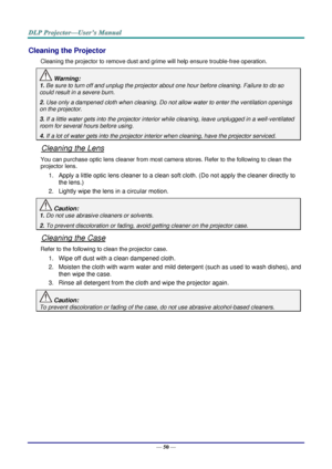 Page 59— 50 — 
Cleaning the Projector 
Cleaning the projector to remove dust and grime will help ensure trouble-free operation.  
 Warning: 
1. Be sure to turn off and unplug the projector about one hour before cleaning. Failure to do so 
could result in a severe burn. 
2. Use only a dampened cloth when cleaning. Do not allow water to enter the ventilation openings 
on the projector.  
3. If a little water gets into the projector interior while cleaning, leave unplugged in a well-ventilated 
room for several...