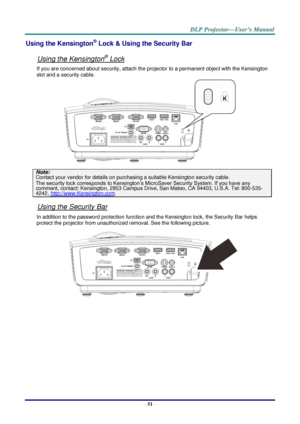 Page 60– 51 – 
Using the Kensington® Lock & Using the Security Bar 
 
Using the Kensington® Lock 
If you are concerned about security, attach the projector to a permanent object with the Kensington 
slot and a security cable.  
 
Note: 
Contact your vendor for details on purchasing a suitable Kensington security cable.  
The security lock corresponds to Kensington’s MicroSaver Security System. If you have any comment, contact: Kensington, 2853 Campus Drive, San Mateo, CA 94403, U.S.A. Tel: 800-535-
4242,...