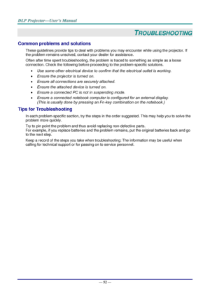 Page 61— 52 — 
TROUBLESHOOTING 
Common problems and solutions 
These guidelines provide tips to deal with problems you may encounter while using the projector. If 
the problem remains unsolved, contact your dealer for assistance. 
Often after time spent troubleshooting, the problem is traced to something as simple as a loose 
connection. Check the following before proceeding to the problem-specific solutions. 
 Use some other electrical device to confirm that the electrical outlet is working. 
 Ensure the...