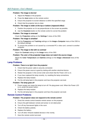 Page 63— 54 — 
Problem: The image is blurred  
1. Adjust the Focus on the projector. 
2. Press the Auto button on the remote control. 
3. Ensure the projector-to-screen distance is within the specified range. 
4. Check that the projector lens is clean. 
Problem: The image is wider at the top or bottom (trapezoid effect)  
1. Position the projector so it is as perpendicular to the screen as possible.  
2. Use the Keystone button on the remote control to correct the problem. 
Problem: The image is reversed...