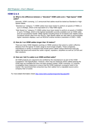 Page 65— 56 — 
HDMI Q & A 
Q. What is the difference between a “Standard” HDMI cable and a “High-Speed” HDMI 
cable? 
Recently, HDMI Licensing, LLC announced that cables would be tested as Standard or High-
Speed cables.  
˙Standard (or “category 1”) HDMI cables have been tested to perform at speeds of 75Mhz or 
up to 2.25Gbps, which is the equivalent of a 720p/1080i signal.  
˙High Speed (or “category 2”) HDMI cables have been tested to perform at speeds of 340Mhz 
or up to 10.2Gbps, which is the highest...