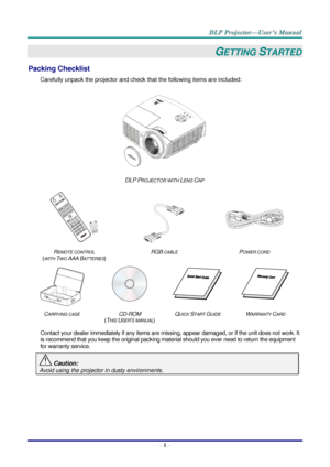 Page 10– 1 – 
GETTING STARTED 
Packing Checklist 
Carefully unpack the projector and check that the following items are included:  
 
DLP PROJECTOR WITH LENS CAP 
 
  
 
REMOTE CONTROL  
(WITH TWO AAA BATTERIES) 
RGB CABLE POWER CORD 
 
   
CARRYING CASE CD-ROM  
(THIS USER’S MANUAL) 
QUICK START GUIDE WARRANTY CARD 
 
Contact your dealer immediately if any items are missing, appear damaged, or if the unit does not work. It 
is recommend that you keep the original packing material should you ever need to return...