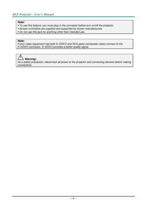 Page 14— 6 — 
Note: 
 To use this feature, you must plug in the connector before turn on/off the projector. 
 Screen controllers are supplied and supported by screen manufacturers. 
 Do not use this jack for anything other than intended use. 
 
Note: 
If your video equipment has both S-VIDEO and RCA jacks (composite video) connect to the  
S-VIDEO connector. S-VIDEO provides a better quality signal. 
 
 Warning: 
As a safety precaution, disconnect all power to the projector and connecting devices before...