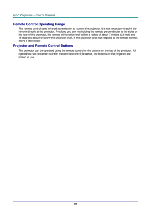 Page 18— 10 — 
Remote Control Operating Range 
The remote control uses infrared transmission to control the projector. It is not necessary to point the 
remote directly at the projector. Provided you are not holding the remote perpendicular to the sides or 
the rear of the projector, the remote will function well within a radius of about 7 meters (23 feet) and 
15 degrees above or below the projector level. If the projector does not respond to the remote control, 
move a little closer.   
Projector and Remote...