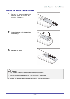 Page 19– 11 – 
Inserting the Remote Control Batteries 
1.  Remove the battery compartment 
cover by sliding the cover in the 
direction of the arrow. 
 
2.  Insert the battery with the positive 
side facing up. 
 
3.  Replace the cover. 
 
 
 Caution: 
1. Only use AAA batteries (Alkaline batteries are recommended). 
 
2. Dispose of used batteries according to local ordinance regulations.  
 
3. Remove the batteries when not using the projector for prolonged periods. 
 
      
    