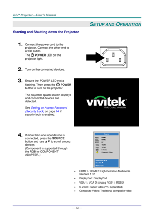 Page 20— 12 — 
SETUP AND OPERATION 
Starting and Shutting down the Projector 
 
1.  Connect the power cord to the 
projector. Connect the other end to 
a wall outlet. 
The  POWER LED on the 
projector light. 
 
2.  Turn on the connected devices. 
3.  Ensure the POWER LED not a 
flashing. Then press the  POWER 
button to turn on the projector.  
 
The projector splash screen displays 
and connected devices are 
detected. 
 
See Setting an Access Password 
(Security Lock) on page 14 if 
security lock is enabled....