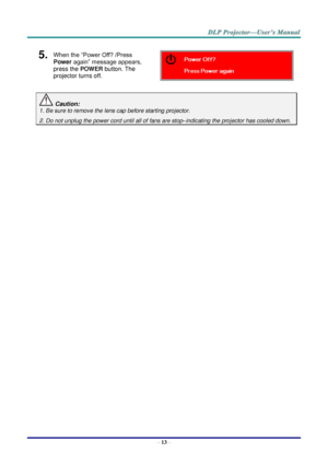 Page 21– 13 – 
5.  When the “Power Off? /Press 
Power again” message appears, 
press the POWER button. The 
projector turns off.  
 Caution: 
1. Be sure to remove the lens cap before starting projector.  
2. Do not unplug the power cord until all of fans are stop–indicating the projector has cooled down. 
 
   