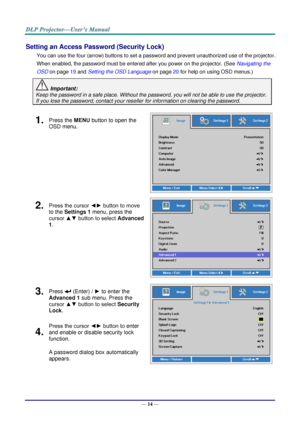 Page 22— 14 — 
Setting an Access Password (Security Lock) 
You can use the four (arrow) buttons to set a password and prevent unauthorized use of the projector. 
When enabled, the password must be entered after you power on the projector. (See Navigating the 
OSD on page 19 and Setting the OSD Language on page 20 for help on using OSD menus.) 
 Important: 
Keep the password in a safe place. Without the password, you will not be able to use the projector. 
If you lose the password, contact your reseller for...